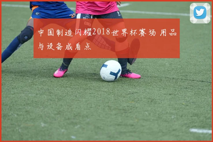 中国制造闪耀2018世界杯赛场 用品与设备成看点
