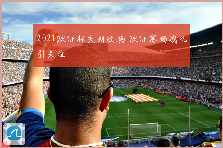 2021欧洲杯失利收场 欧洲赛场战况引关注