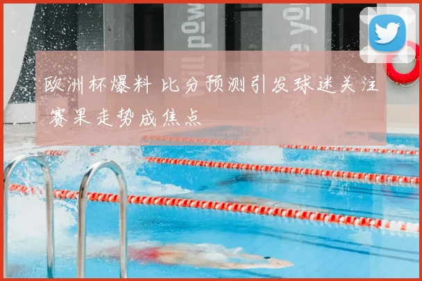 欧洲杯爆料 比分预测引发球迷关注 赛果走势成焦点