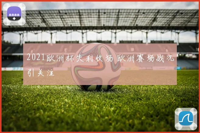 2021欧洲杯失利收场 欧洲赛场战况引关注