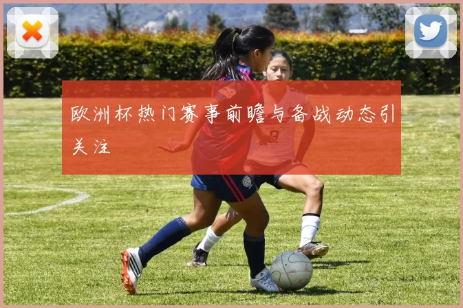 欧洲杯热门赛事前瞻与备战动态引关注
