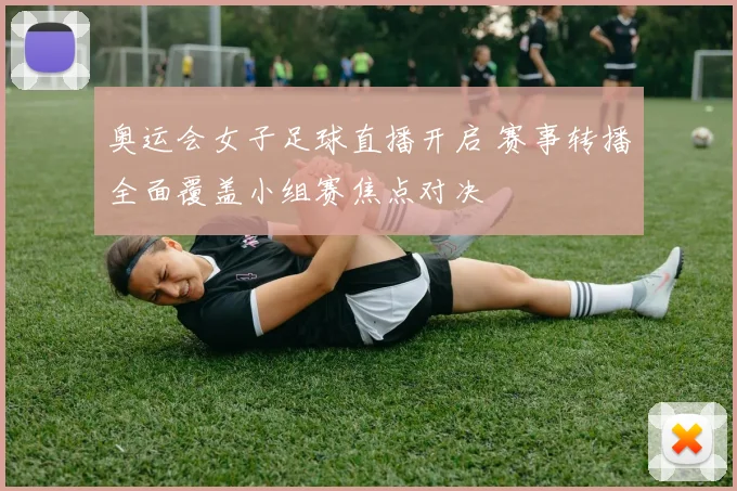 奥运会女子足球直播开启 赛事转播全面覆盖小组赛焦点对决