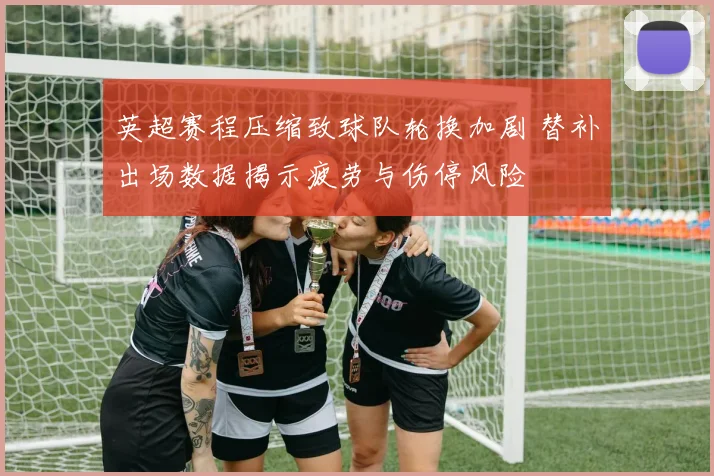英超赛程压缩致球队轮换加剧 替补出场数据揭示疲劳与伤停风险