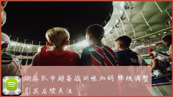 浙江队中超备战训练加码 锋线调整引发后续关注