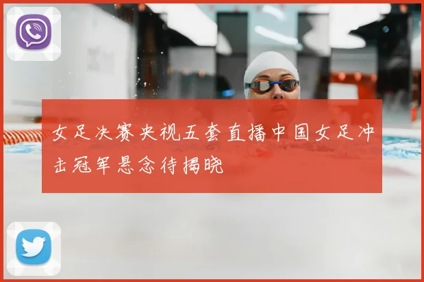 女足决赛央视五套直播中国女足冲击冠军悬念待揭晓