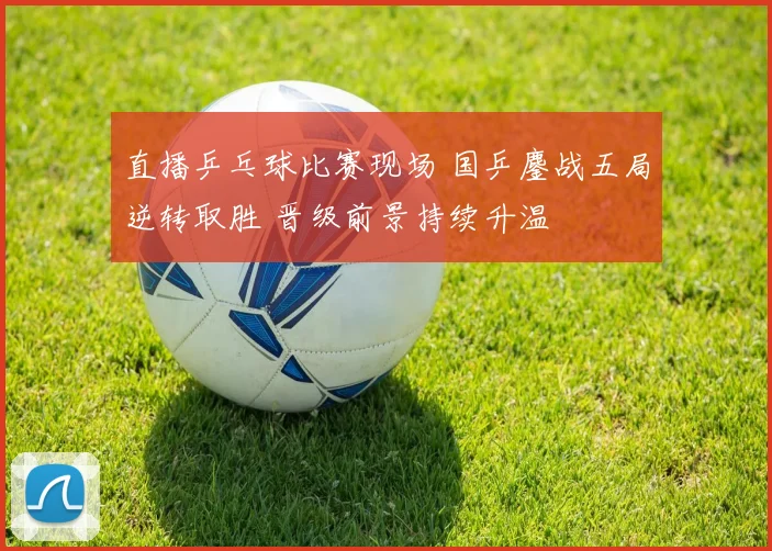 直播乒乓球比赛现场 国乒鏖战五局逆转取胜 晋级前景持续升温