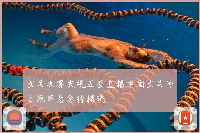 女足决赛央视五套直播中国女足冲击冠军悬念待揭晓