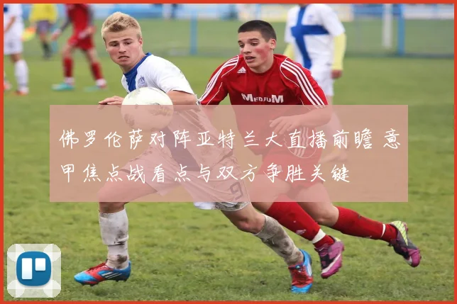 佛罗伦萨对阵亚特兰大直播前瞻 意甲焦点战看点与双方争胜关键