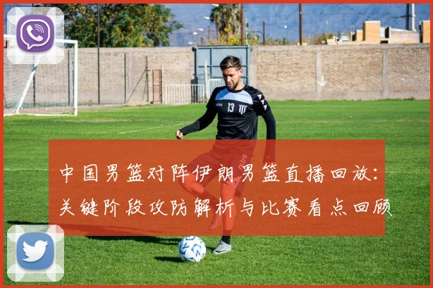 中国男篮对阵伊朗男篮直播回放：关键阶段攻防解析与比赛看点回顾