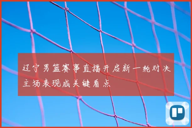 辽宁男篮赛事直播开启新一轮对决主场表现成关键看点