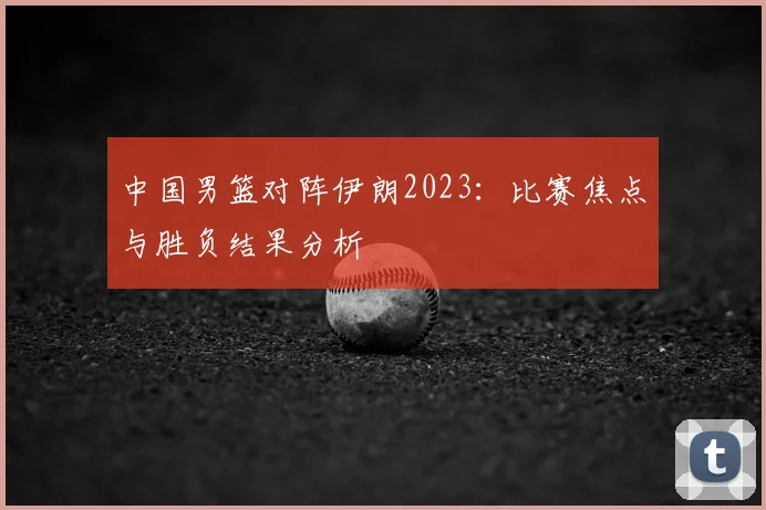 中国男篮对阵伊朗2023：比赛焦点与胜负结果分析