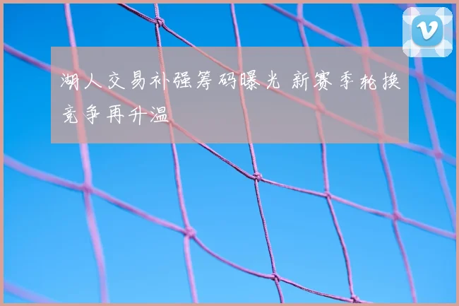 湖人交易补强筹码曝光 新赛季轮换竞争再升温