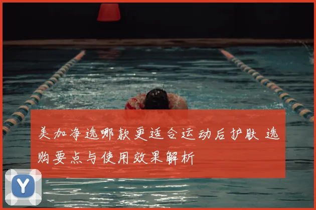 美加净选哪款更适合运动后护肤 选购要点与使用效果解析