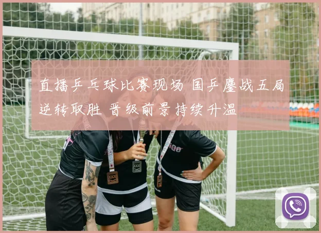直播乒乓球比赛现场 国乒鏖战五局逆转取胜 晋级前景持续升温