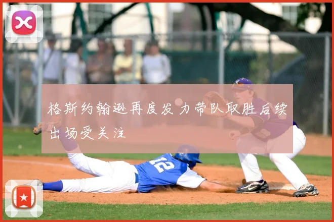 格斯约翰逊再度发力带队取胜后续出场受关注