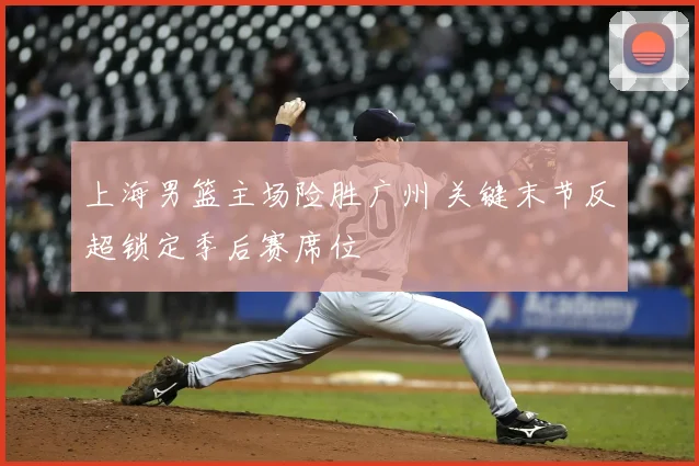 上海男篮主场险胜广州 关键末节反超锁定季后赛席位