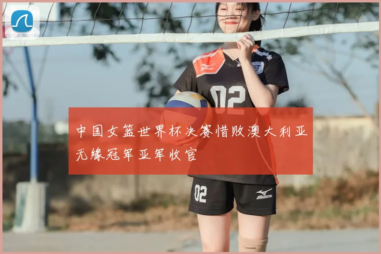 中国女篮世界杯决赛惜败澳大利亚无缘冠军亚军收官