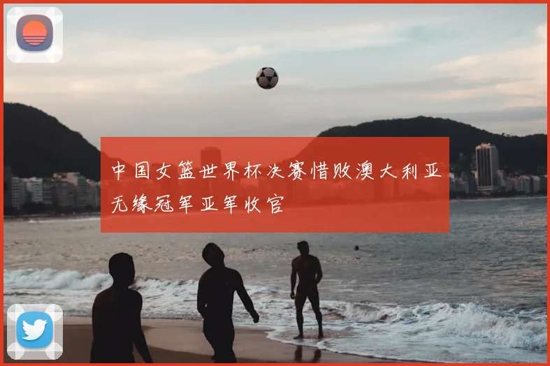 中国女篮世界杯决赛惜败澳大利亚无缘冠军亚军收官