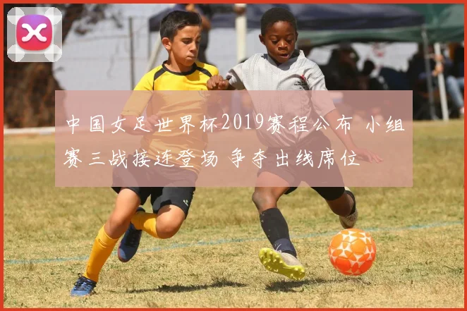 中国女足世界杯2019赛程公布 小组赛三战接连登场 争夺出线席位