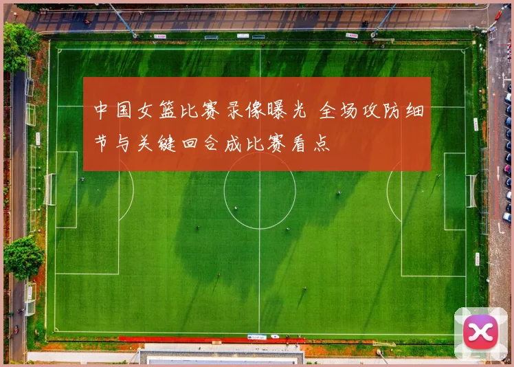 中国女篮比赛录像曝光 全场攻防细节与关键回合成比赛看点
