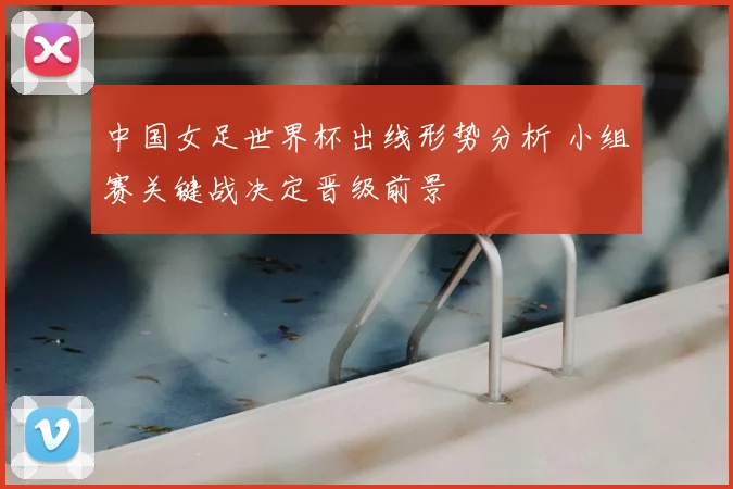 中国女足世界杯出线形势分析 小组赛关键战决定晋级前景