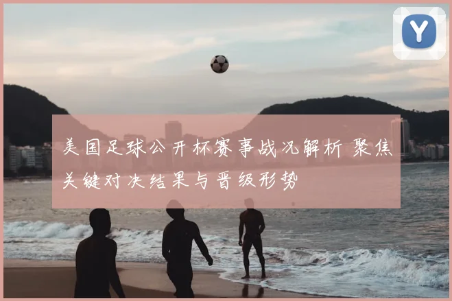 美国足球公开杯赛事战况解析 聚焦关键对决结果与晋级形势