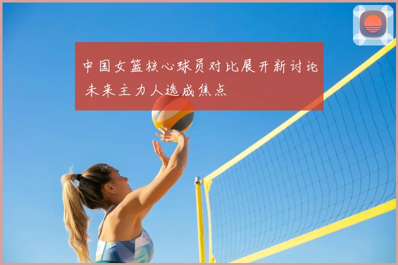 中国女篮核心球员对比展开新讨论 未来主力人选成焦点