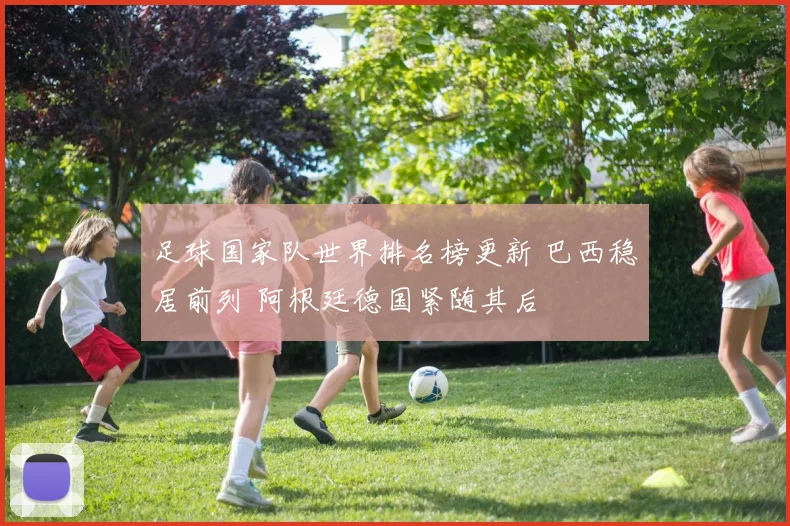 足球国家队世界排名榜更新 巴西稳居前列 阿根廷德国紧随其后