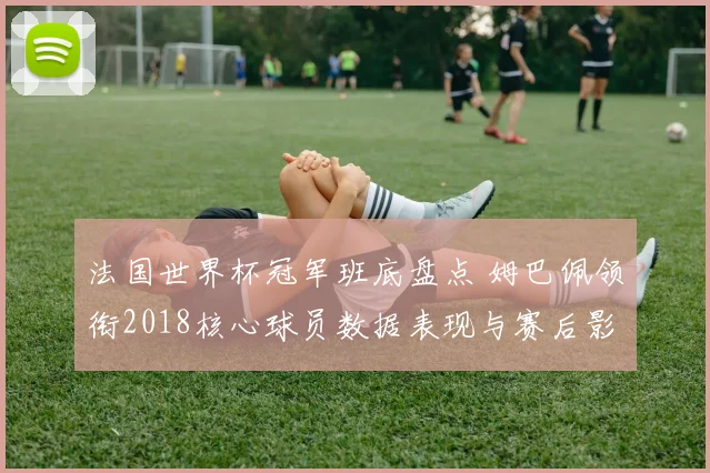 法国世界杯冠军班底盘点 姆巴佩领衔2018核心球员数据表现与赛后影响