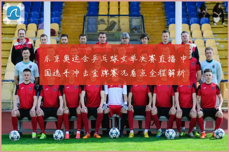 东京奥运会乒乓球女单决赛直播 中国选手冲击金牌赛况看点全程解析