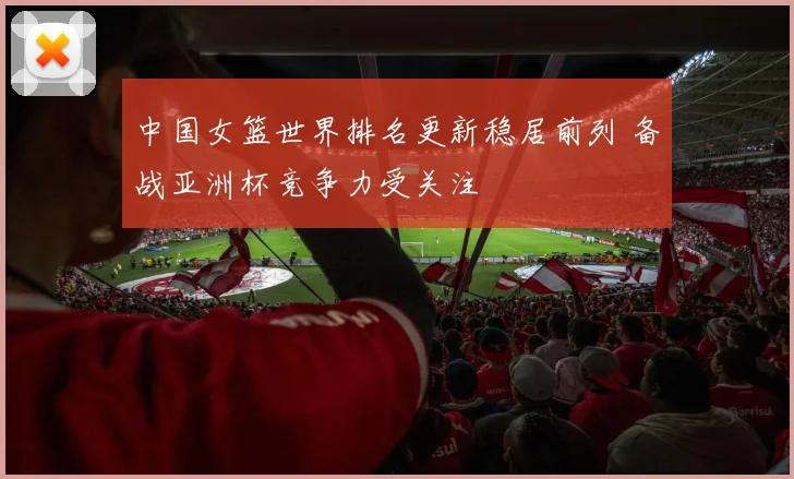 中国女篮世界排名更新稳居前列 备战亚洲杯竞争力受关注