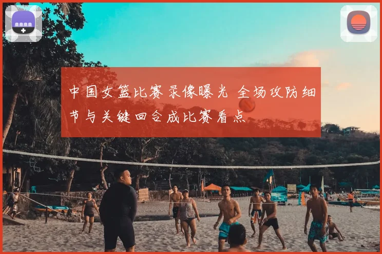 中国女篮比赛录像曝光 全场攻防细节与关键回合成比赛看点
