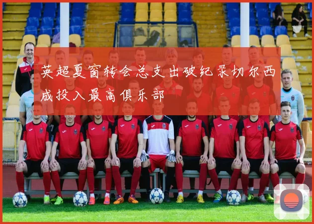 英超夏窗转会总支出破纪录切尔西成投入最高俱乐部
