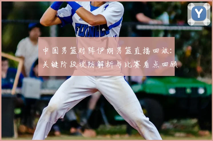 中国男篮对阵伊朗男篮直播回放：关键阶段攻防解析与比赛看点回顾