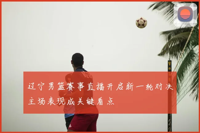 辽宁男篮赛事直播开启新一轮对决主场表现成关键看点