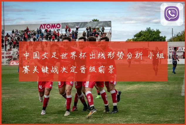 中国女足世界杯出线形势分析 小组赛关键战决定晋级前景