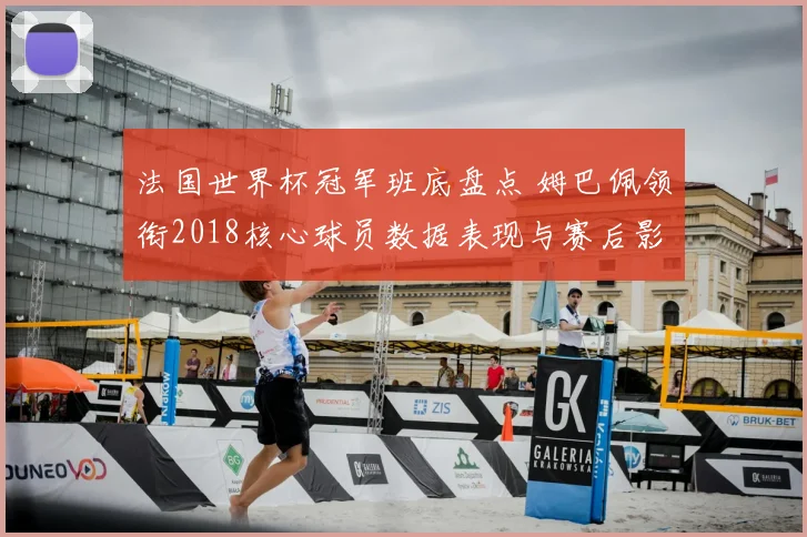法国世界杯冠军班底盘点 姆巴佩领衔2018核心球员数据表现与赛后影响