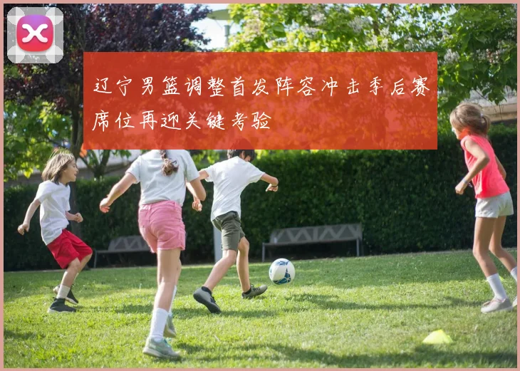 辽宁男篮调整首发阵容冲击季后赛席位再迎关键考验