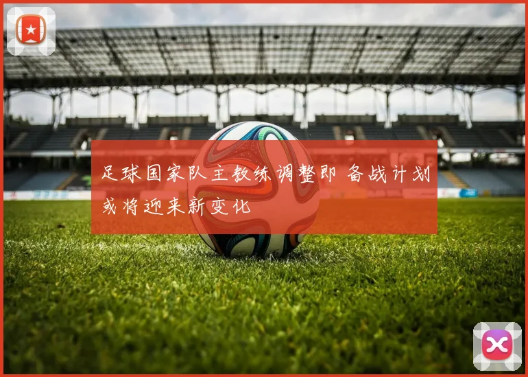 足球国家队主教练调整即 备战计划或将迎来新变化